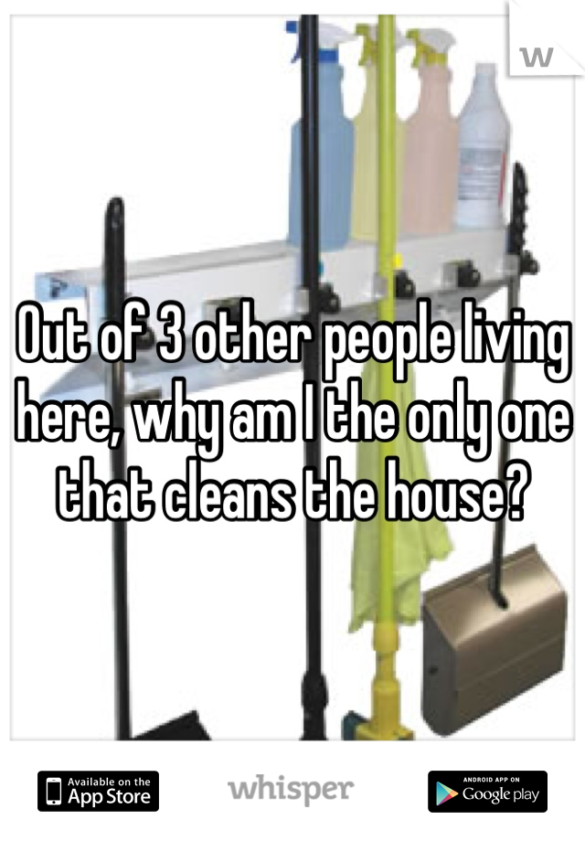 Out of 3 other people living here, why am I the only one that cleans the house?