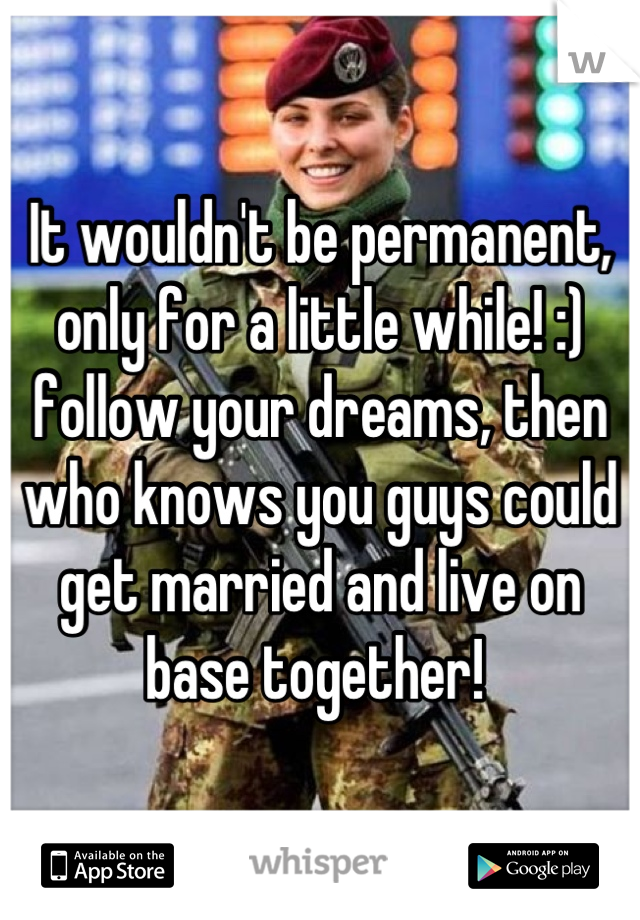 It wouldn't be permanent, only for a little while! :) follow your dreams, then who knows you guys could get married and live on base together! 
