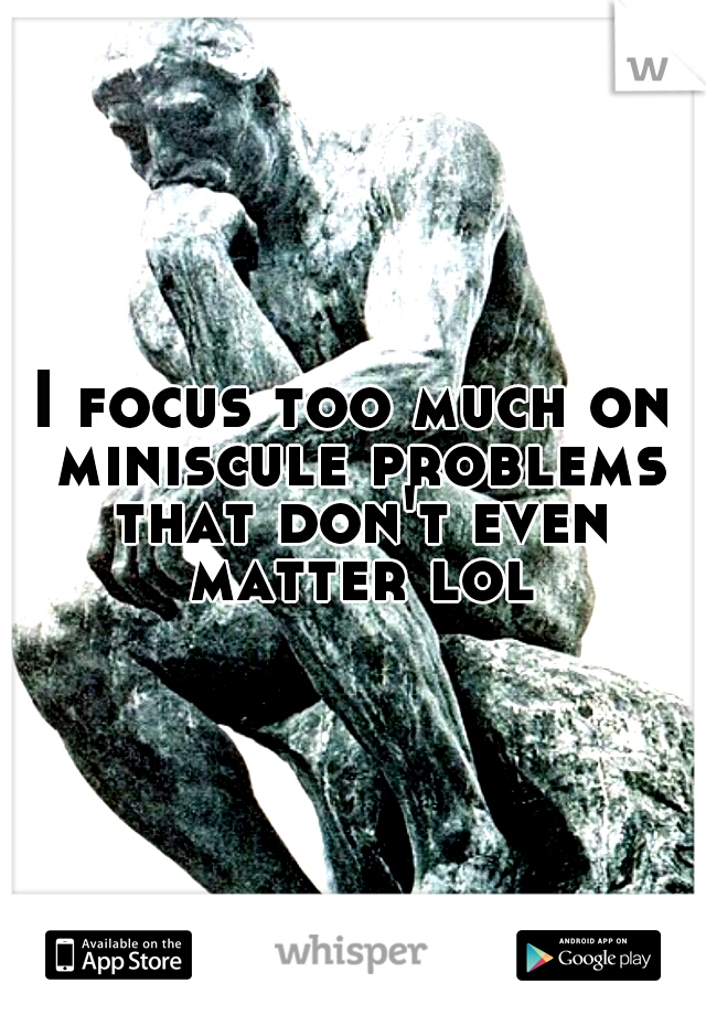 I focus too much on miniscule problems that don't even matter lol