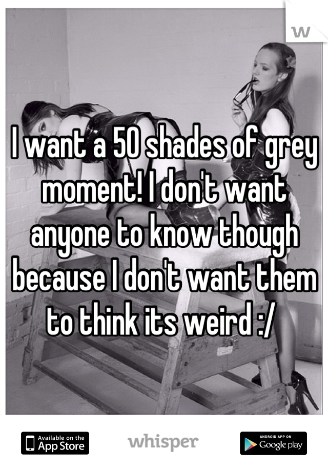 I want a 50 shades of grey moment! I don't want anyone to know though because I don't want them to think its weird :/ 