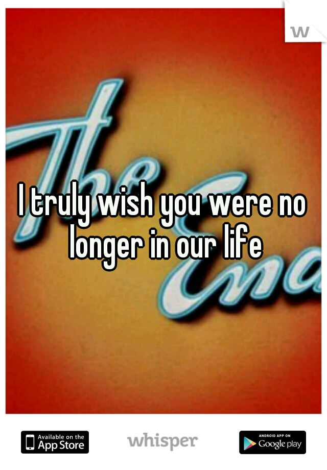 I truly wish you were no longer in our life