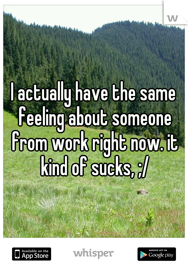 I actually have the same feeling about someone from work right now. it kind of sucks, ;/