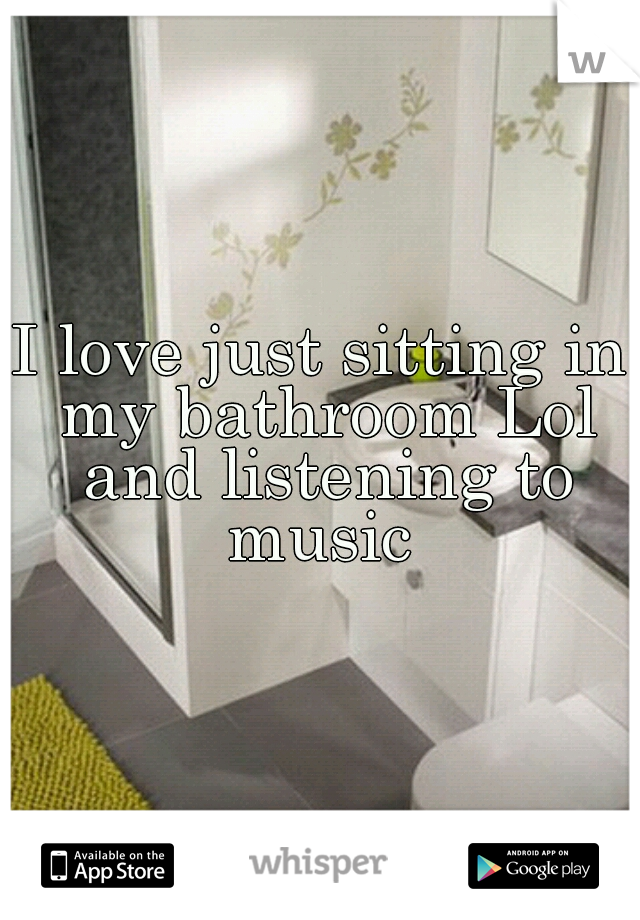 I love just sitting in my bathroom Lol and listening to music 