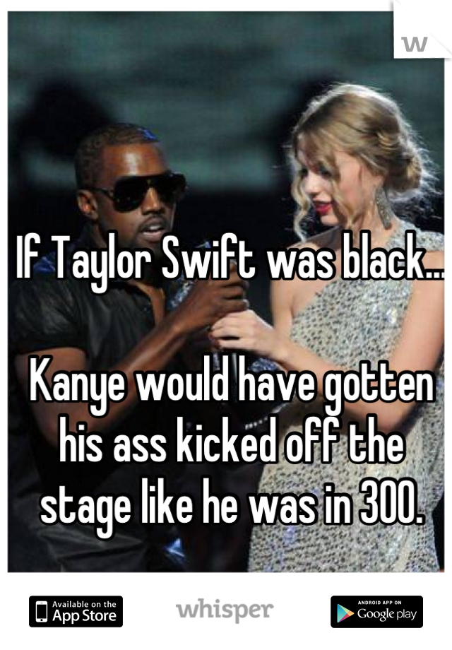 If Taylor Swift was black...

Kanye would have gotten his ass kicked off the stage like he was in 300.