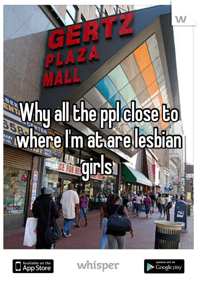 Why all the ppl close to where I'm at are lesbian girls 