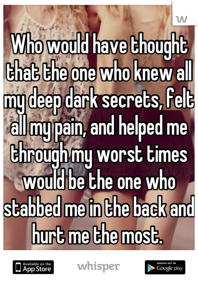 Who would have thought that the one who knew all my deep dark secrets, felt all my pain, and helped me through my worst times would be the one who stabbed me in the back and hurt me the most. 
