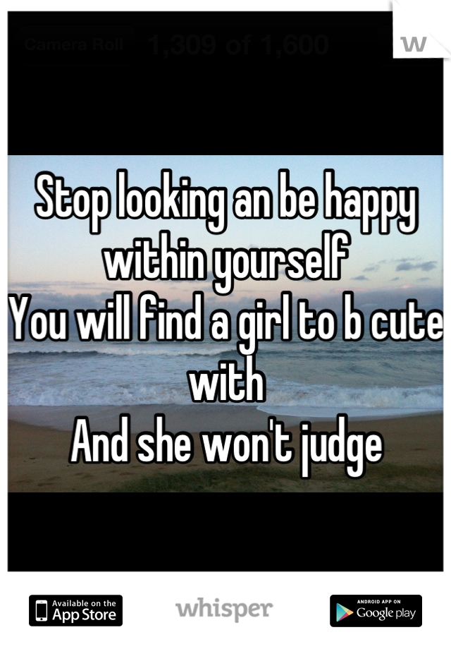 Stop looking an be happy within yourself 
You will find a girl to b cute with 
And she won't judge