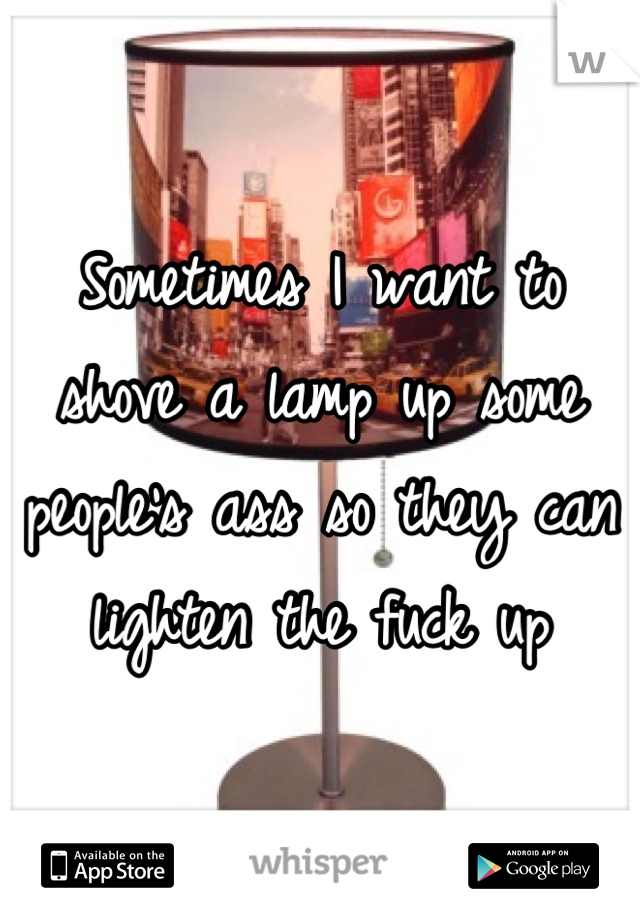 Sometimes I want to shove a lamp up some people's ass so they can lighten the fuck up