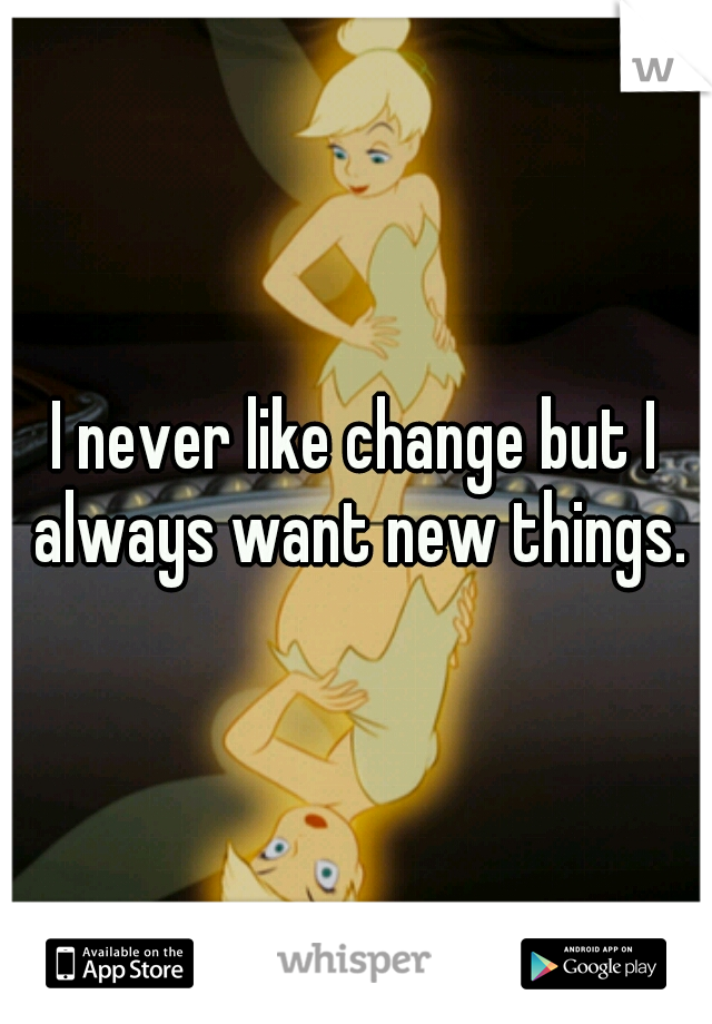 I never like change but I always want new things.
