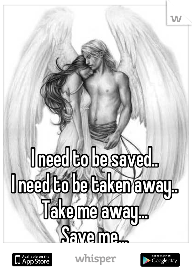 I need to be saved..
I need to be taken away..
Take me away...
Save me...