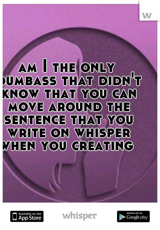 am I the only dumbass that didn't know that you can move around the sentence that you write on whisper when you creating 
