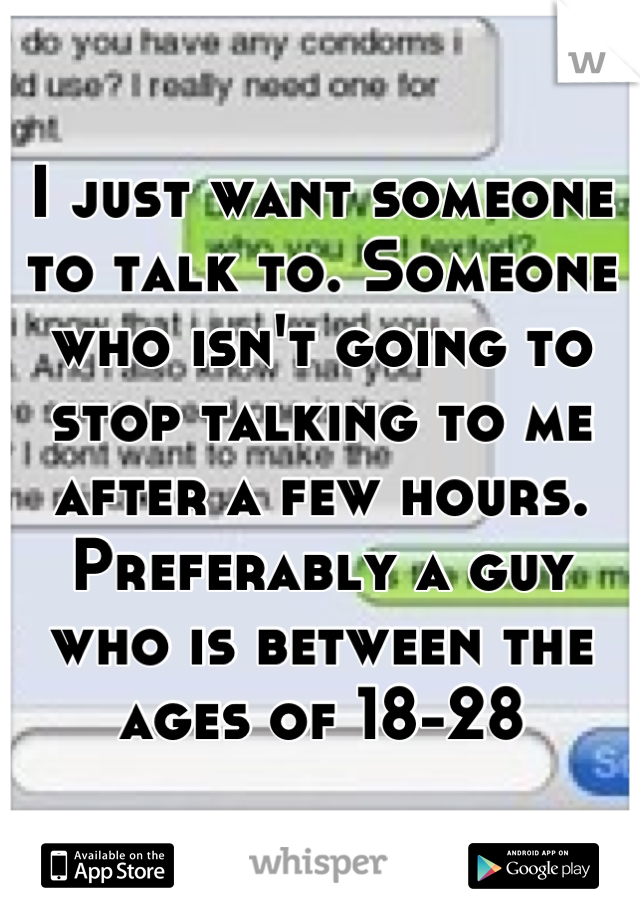 I just want someone to talk to. Someone who isn't going to stop talking to me after a few hours. Preferably a guy who is between the ages of 18-28