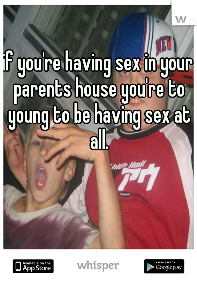 if you're having sex in your parents house you're to young to be having sex at all.