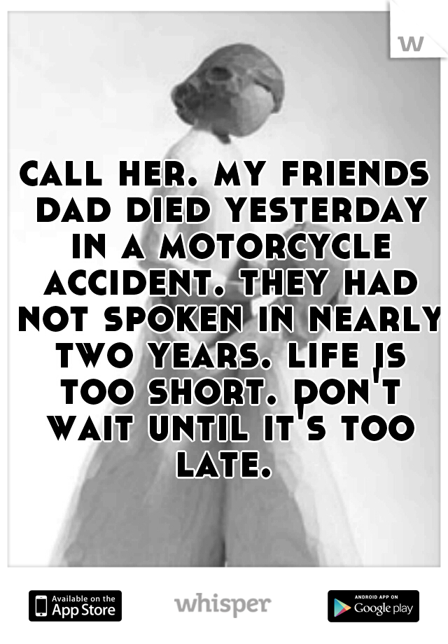 call her. my friends dad died yesterday in a motorcycle accident. they had not spoken in nearly two years. life is too short. don't wait until it's too late. 