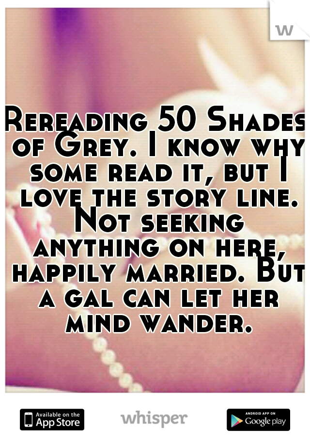 Rereading 50 Shades of Grey. I know why some read it, but I love the story line. Not seeking anything on here, happily married. But a gal can let her mind wander.