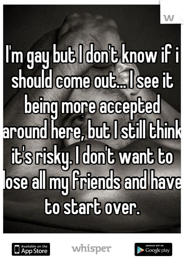 I'm gay but I don't know if i should come out... I see it being more accepted around here, but I still think it's risky. I don't want to lose all my friends and have to start over.