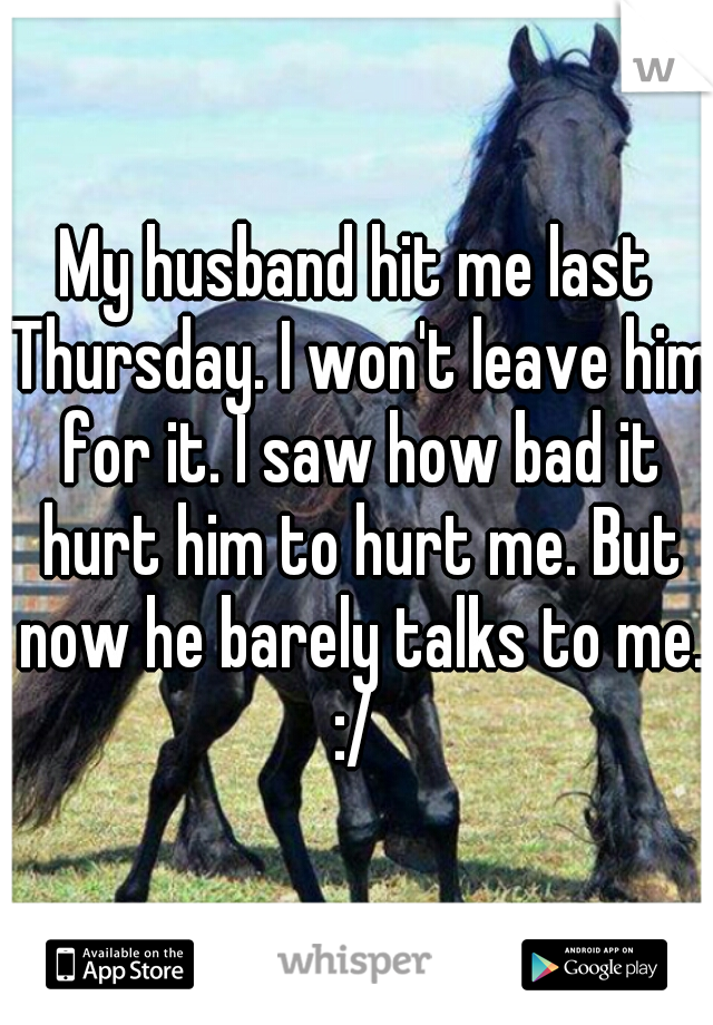 My husband hit me last Thursday. I won't leave him for it. I saw how bad it hurt him to hurt me. But now he barely talks to me. :/ 