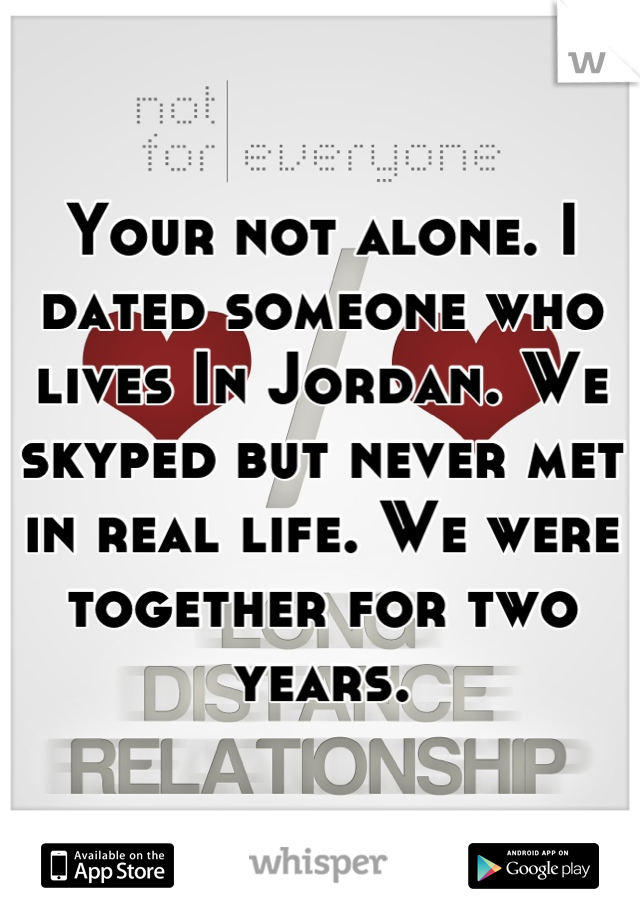 Your not alone. I dated someone who lives In Jordan. We skyped but never met in real life. We were together for two years.