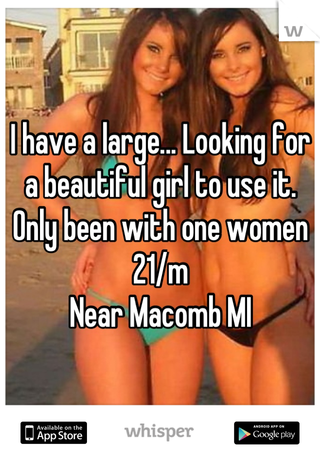 I have a large... Looking for a beautiful girl to use it. 
Only been with one women
21/m 
Near Macomb MI