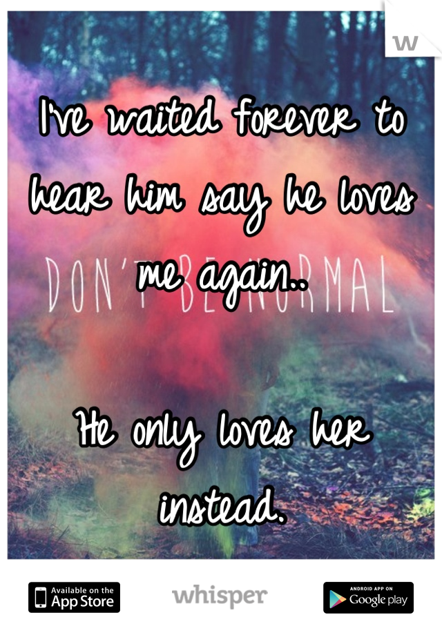 I've waited forever to hear him say he loves me again.. 

He only loves her instead.