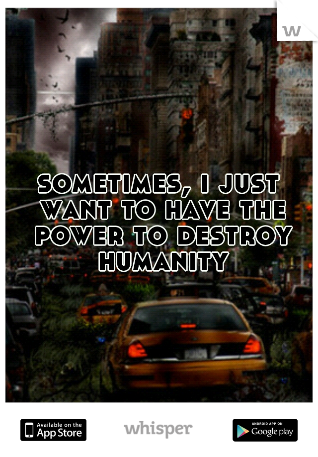 sometimes, i just want to have the power to destroy humanity
