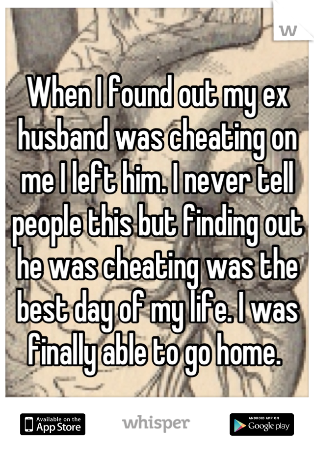 When I found out my ex husband was cheating on me I left him. I never tell people this but finding out he was cheating was the best day of my life. I was finally able to go home. 