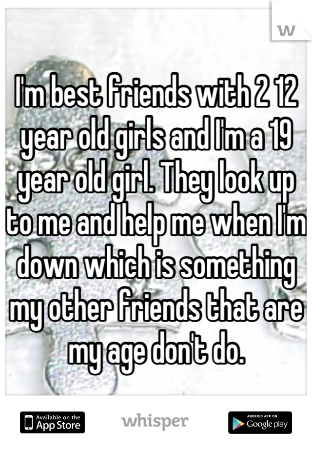 I'm best friends with 2 12 year old girls and I'm a 19 year old girl. They look up to me and help me when I'm down which is something my other friends that are my age don't do.