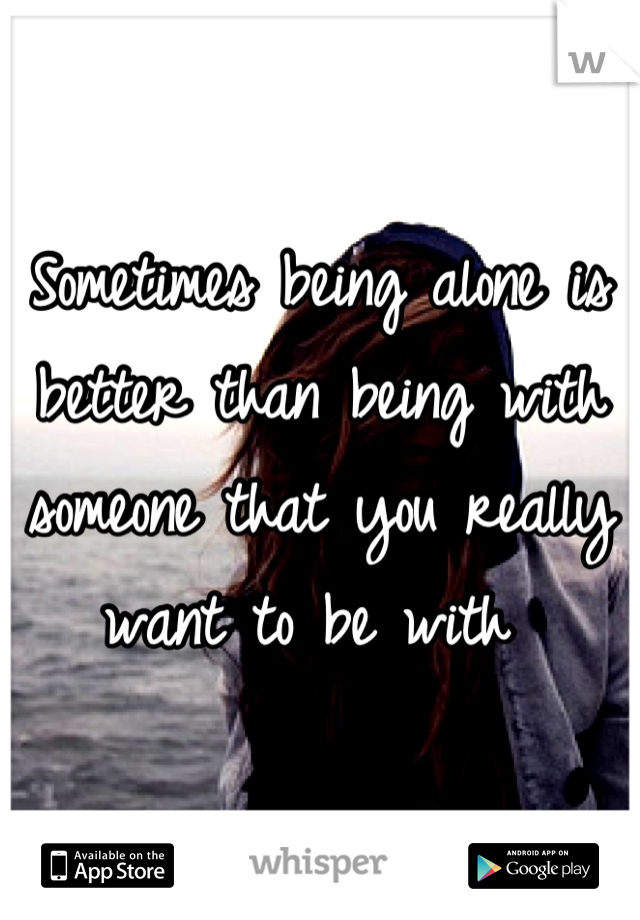 Sometimes being alone is better than being with someone that you really want to be with 