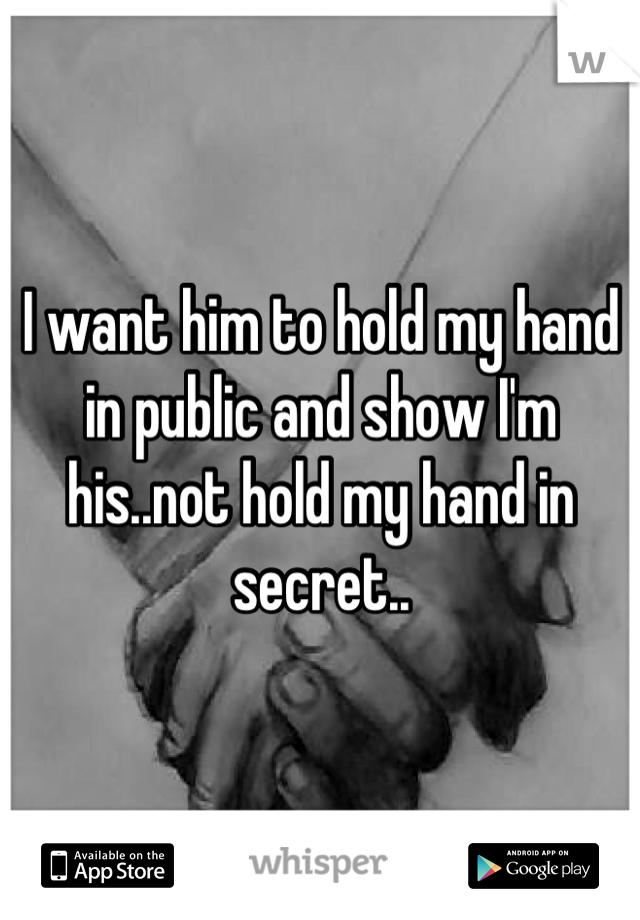 I want him to hold my hand in public and show I'm his..not hold my hand in secret..