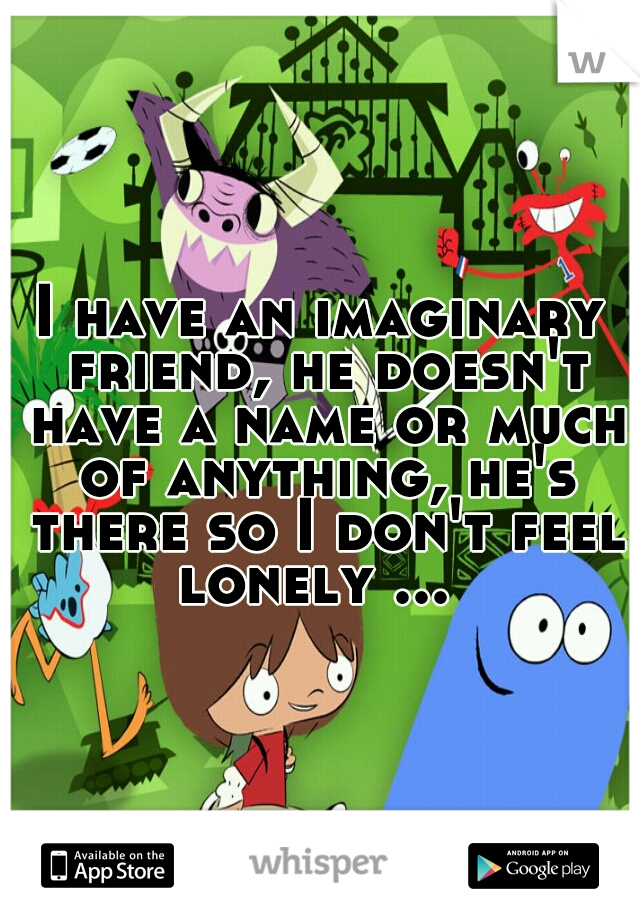 I have an imaginary friend, he doesn't have a name or much of anything, he's there so I don't feel lonely ...
