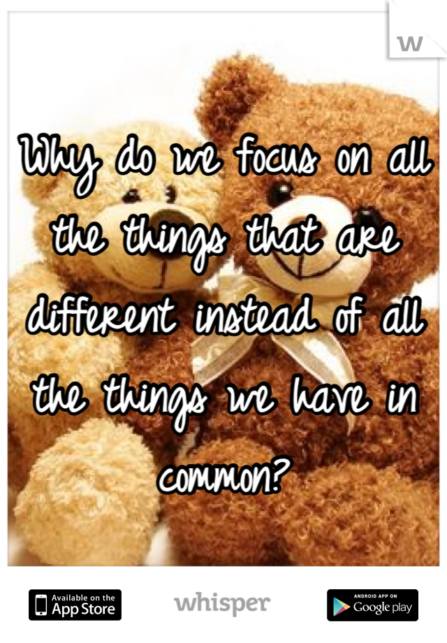 Why do we focus on all the things that are different instead of all the things we have in common?