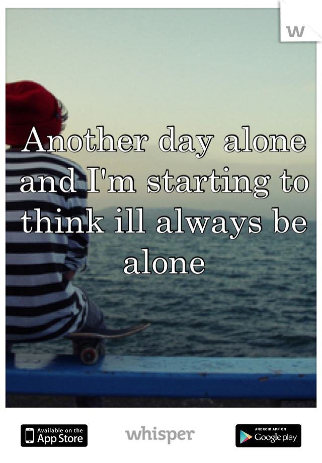 Another day alone and I'm starting to think ill always be alone