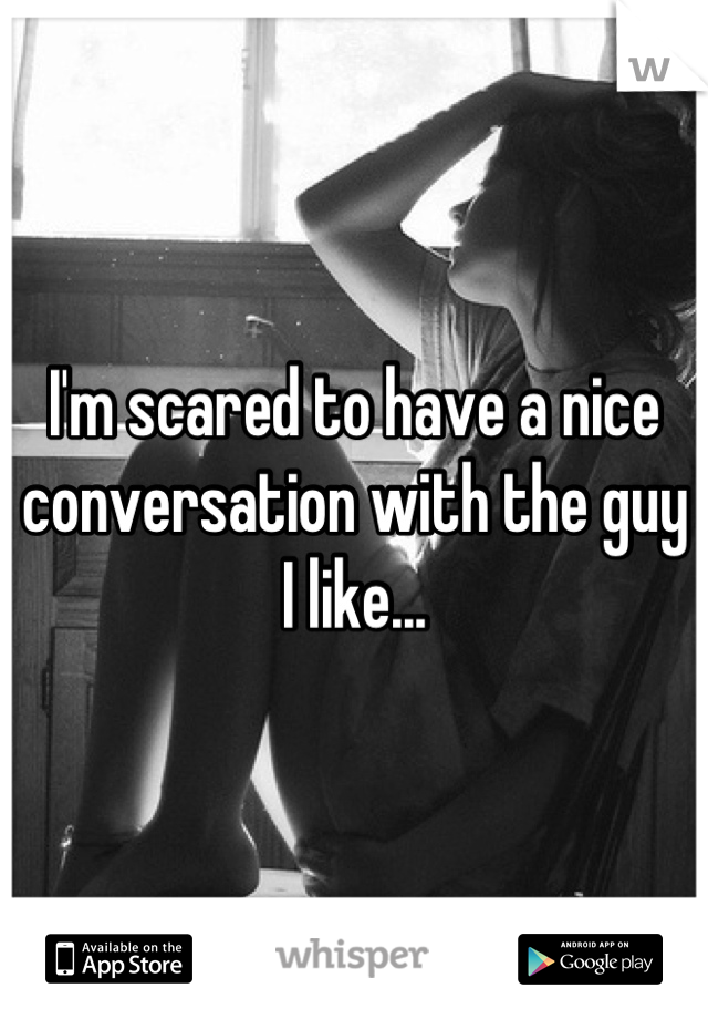 I'm scared to have a nice conversation with the guy I like...