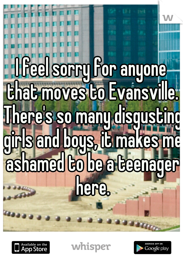 I feel sorry for anyone that moves to Evansville. There's so many disgusting girls and boys, it makes me ashamed to be a teenager here.
