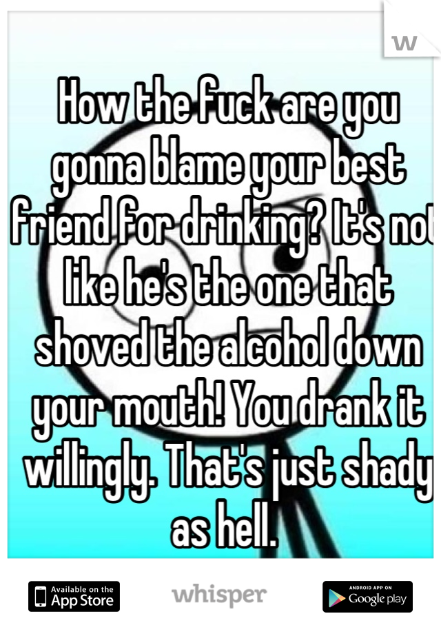 How the fuck are you gonna blame your best friend for drinking? It's not like he's the one that shoved the alcohol down your mouth! You drank it willingly. That's just shady as hell. 