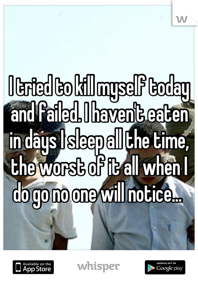 I tried to kill myself today and failed. I haven't eaten in days I sleep all the time, the worst of it all when I do go no one will notice... 