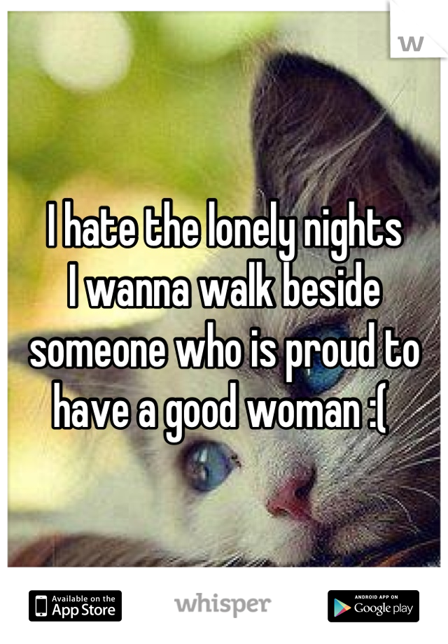 I hate the lonely nights 
I wanna walk beside someone who is proud to have a good woman :( 