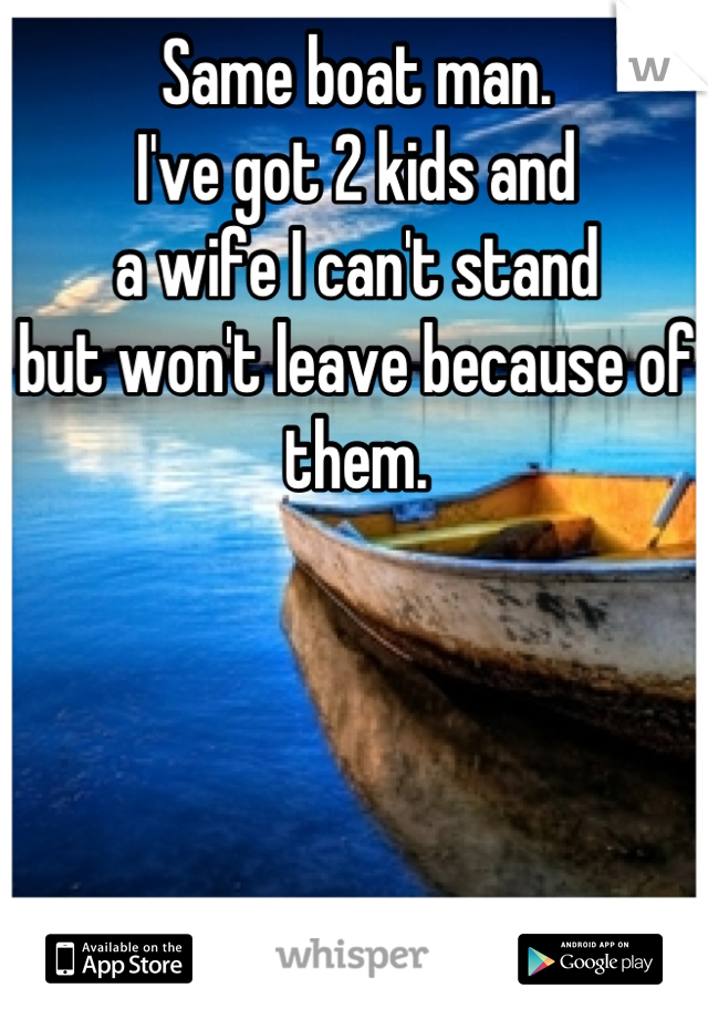 Same boat man. 
I've got 2 kids and
a wife I can't stand
but won't leave because of them.