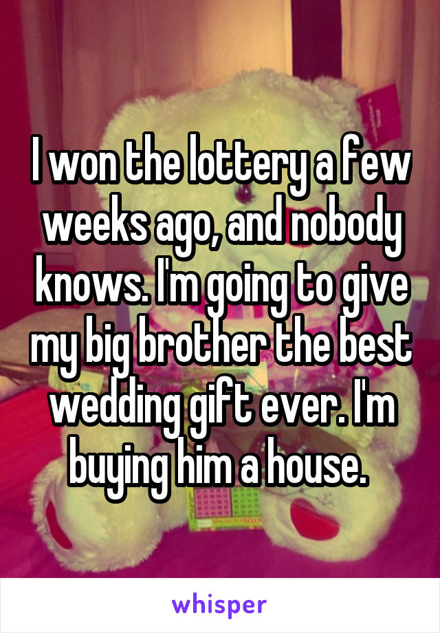 I won the lottery a few weeks ago, and nobody knows. I'm going to give my big brother the best wedding gift ever. I'm buying him a house. 