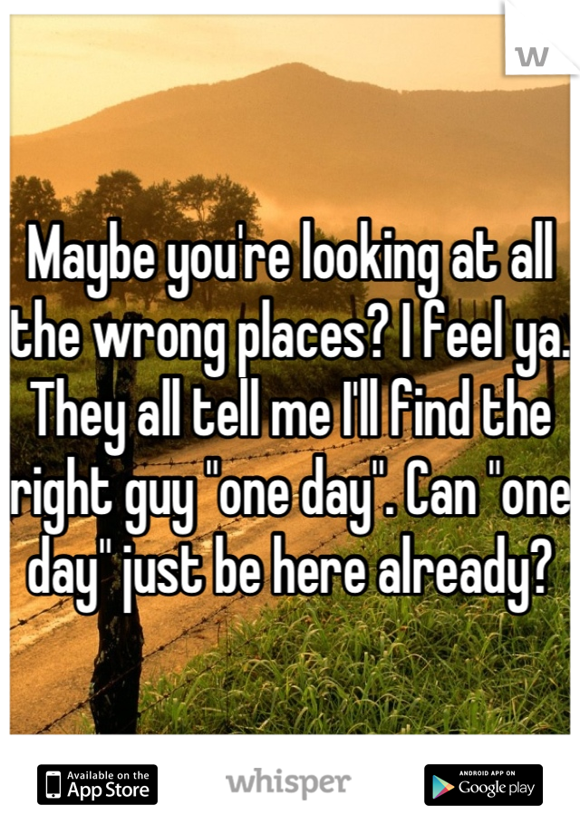 Maybe you're looking at all the wrong places? I feel ya. They all tell me I'll find the right guy "one day". Can "one day" just be here already?