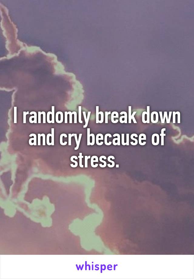 I randomly break down and cry because of stress. 