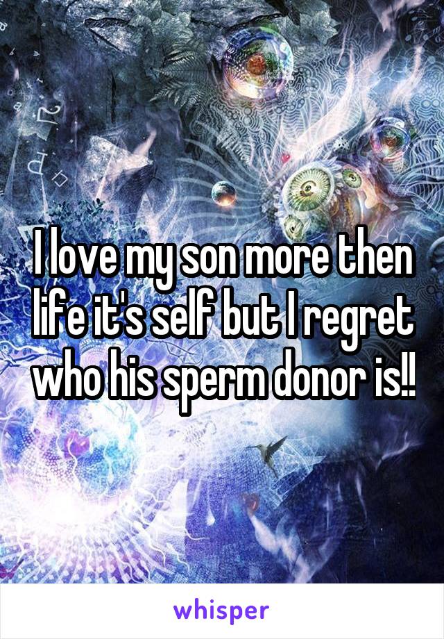 I love my son more then life it's self but I regret who his sperm donor is!!