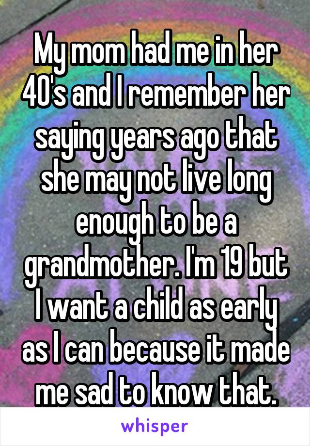 My mom had me in her 40's and I remember her saying years ago that she may not live long enough to be a grandmother. I'm 19 but I want a child as early as I can because it made me sad to know that.