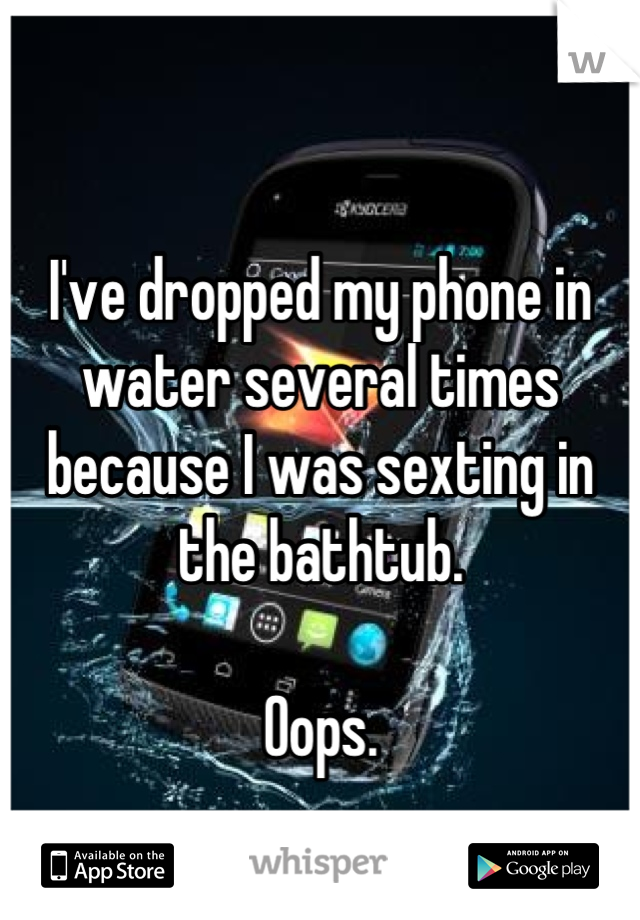 I've dropped my phone in water several times because I was sexting in the bathtub.

Oops.