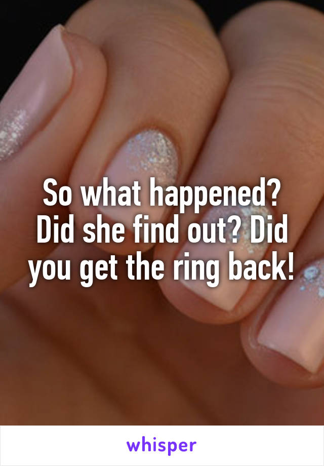 So what happened? Did she find out? Did you get the ring back!