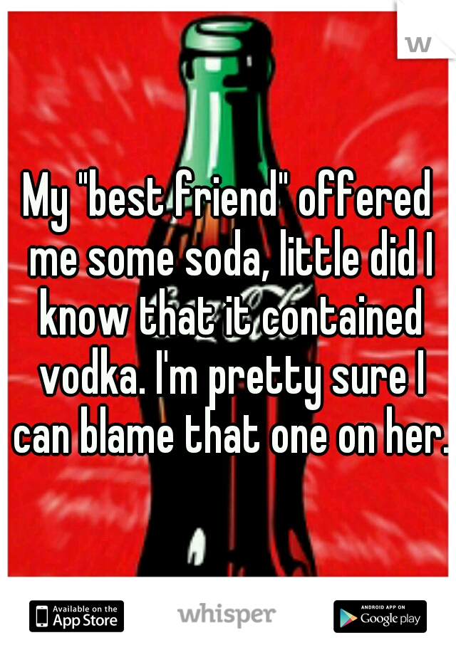 My "best friend" offered me some soda, little did I know that it contained vodka. I'm pretty sure I can blame that one on her.