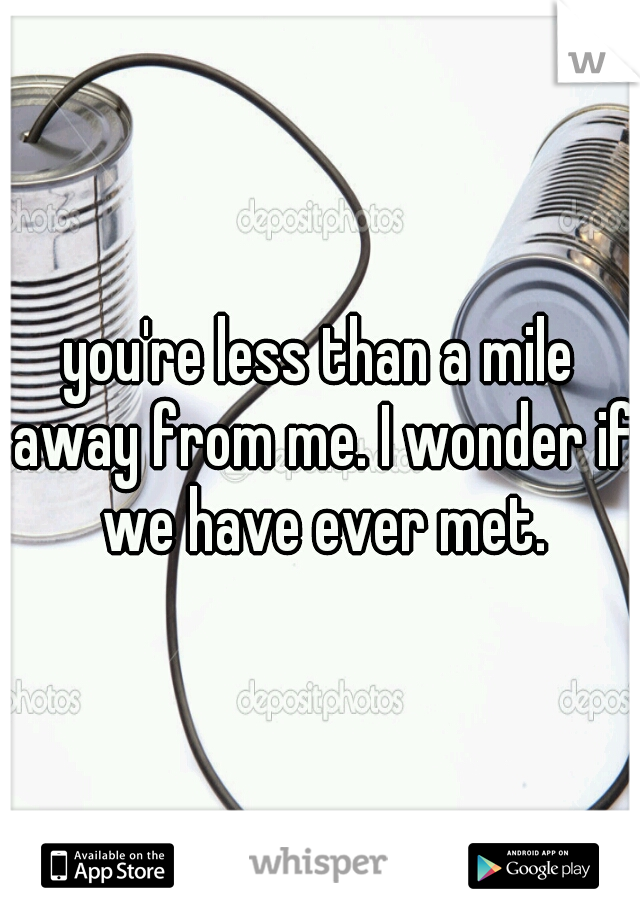 you're less than a mile away from me. I wonder if we have ever met.