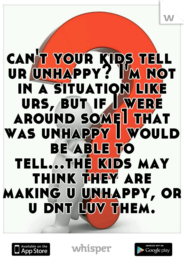 can't your kids tell ur unhappy? I'm not in a situation like urs, but if I were around some1 that was unhappy I would be able to tell...the kids may think they are making u unhappy, or u dnt luv them.