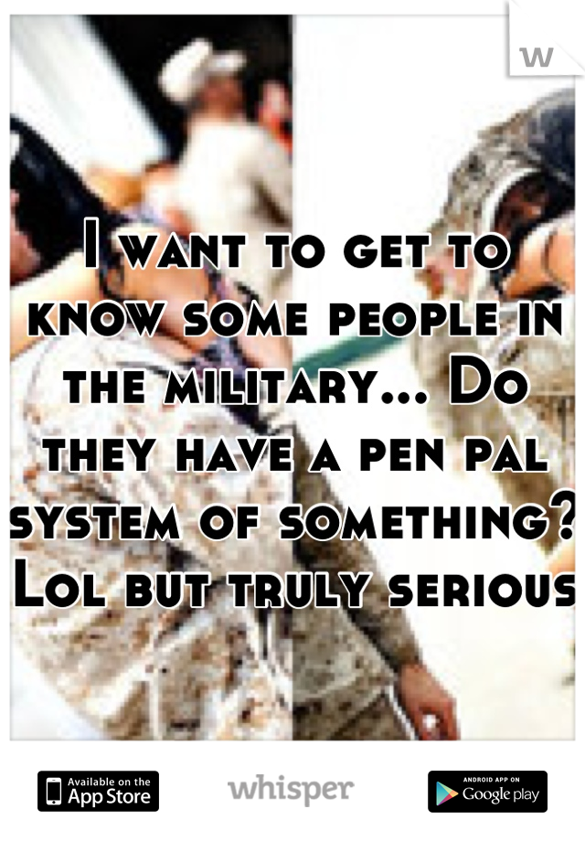 I want to get to know some people in the military... Do they have a pen pal system of something? Lol but truly serious