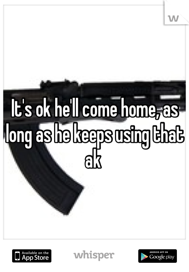 It's ok he'll come home, as long as he keeps using that ak 